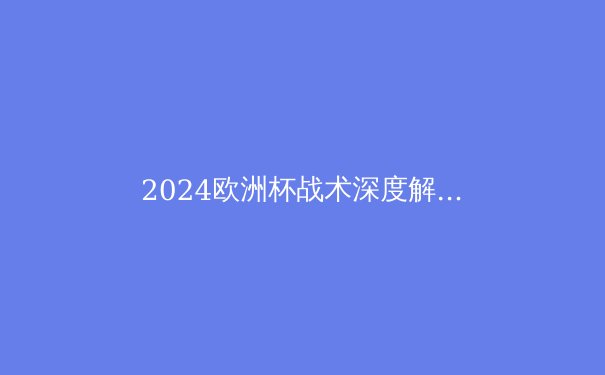 2024欧洲杯战术深度解析：现代足球的战术演变与未来趋势