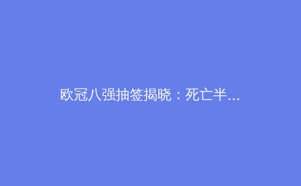 欧冠八强抽签揭晓：死亡半区浮现，曼城皇马再聚首？ - 4